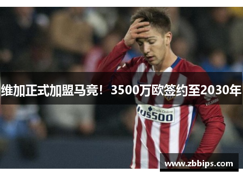 维加正式加盟马竞！3500万欧签约至2030年